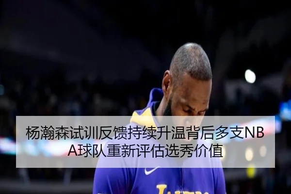 杨瀚森试训反馈持续升温背后多支NBA球队重新评估选秀价值
